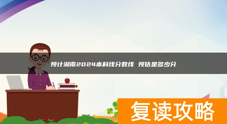 预计湖南2024本科线分数线 预估是多少分